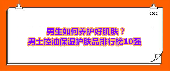 老人手机排行榜10强:男生如何养护好肌肤？男士控油保湿护肤品排行榜10强